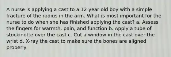 A nurse is applying a cast to a 12-year-old boy with a simple fracture of the radius in the arm. What is most important for the nurse to do when she has finished applying the cast? a. Assess the fingers for warmth, pain, and function b. Apply a tube of stockinette over the cast c. Cut a window in the cast over the wrist d. X-ray the cast to make sure the bones are aligned properly