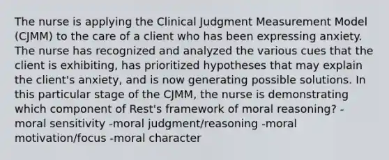 The nurse is applying the Clinical Judgment Measurement Model (CJMM) to the care of a client who has been expressing anxiety. The nurse has recognized and analyzed the various cues that the client is exhibiting, has prioritized hypotheses that may explain the client's anxiety, and is now generating possible solutions. In this particular stage of the CJMM, the nurse is demonstrating which component of Rest's framework of moral reasoning? -moral sensitivity -moral judgment/reasoning -moral motivation/focus -moral character