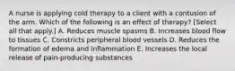 A nurse is applying cold therapy to a client with a contusion of the arm. Which of the following is an effect of therapy? [Select all that apply.] A. Reduces muscle spasms B. Increases blood flow to tissues C. Constricts peripheral blood vessels D. Reduces the formation of edema and inflammation E. Increases the local release of pain-producing substances