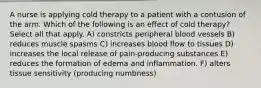 A nurse is applying cold therapy to a patient with a contusion of the arm. Which of the following is an effect of cold therapy? Select all that apply. A) constricts peripheral blood vessels B) reduces muscle spasms C) increases blood flow to tissues D) increases the local release of pain-producing substances E) reduces the formation of edema and inflammation. F) alters tissue sensitivity (producing numbness)