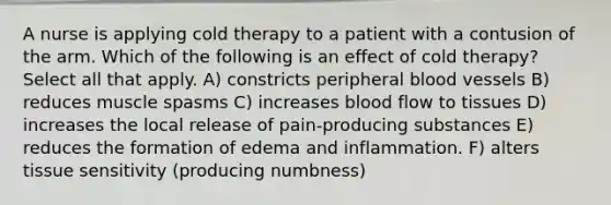 A nurse is applying cold therapy to a patient with a contusion of the arm. Which of the following is an effect of cold therapy? Select all that apply. A) constricts peripheral blood vessels B) reduces muscle spasms C) increases blood flow to tissues D) increases the local release of pain-producing substances E) reduces the formation of edema and inflammation. F) alters tissue sensitivity (producing numbness)