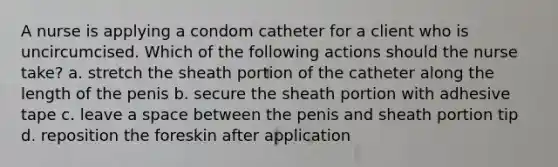 A nurse is applying a condom catheter for a client who is uncircumcised. Which of the following actions should the nurse take? a. stretch the sheath portion of the catheter along the length of the penis b. secure the sheath portion with adhesive tape c. leave a space between the penis and sheath portion tip d. reposition the foreskin after application