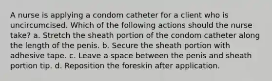 A nurse is applying a condom catheter for a client who is uncircumcised. Which of the following actions should the nurse take? a. Stretch the sheath portion of the condom catheter along the length of the penis. b. Secure the sheath portion with adhesive tape. c. Leave a space between the penis and sheath portion tip. d. Reposition the foreskin after application.