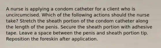 A nurse is applying a condom catheter for a client who is uncircumcised. Which of the following actions should the nurse take? Stretch the sheath portion of the condom catheter along the length of the penis. Secure the sheath portion with adhesive tape. Leave a space between the penis and sheath portion tip. Reposition the foreskin after application.