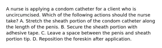 A nurse is applying a condom catheter for a client who is uncircumcised. Which of the following actions should the nurse take? A. Stretch the sheath portion of the condom catheter along the length of the penis. B. Secure the sheath portion with adhesive tape. C. Leave a space between the penis and sheath portion tip. D. Reposition the foreskin after application.