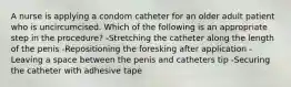 A nurse is applying a condom catheter for an older adult patient who is uncircumcised. Which of the following is an appropriate step in the procedure? -Stretching the catheter along the length of the penis -Repositioning the foresking after application -Leaving a space between the penis and catheters tip -Securing the catheter with adhesive tape