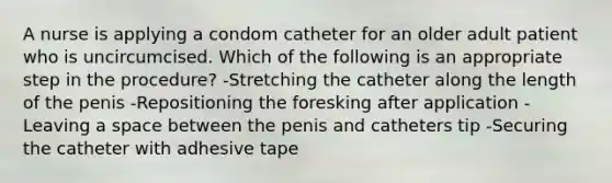 A nurse is applying a condom catheter for an older adult patient who is uncircumcised. Which of the following is an appropriate step in the procedure? -Stretching the catheter along the length of the penis -Repositioning the foresking after application -Leaving a space between the penis and catheters tip -Securing the catheter with adhesive tape