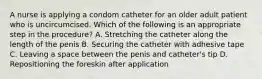 A nurse is applying a condom catheter for an older adult patient who is uncircumcised. Which of the following is an appropriate step in the procedure? A. Stretching the catheter along the length of the penis B. Securing the catheter with adhesive tape C. Leaving a space between the penis and catheter's tip D. Repositioning the foreskin after application