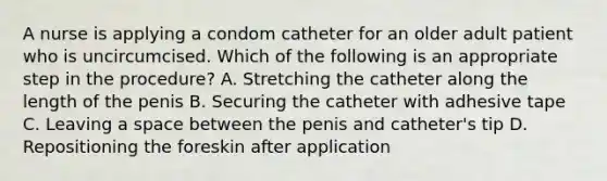 A nurse is applying a condom catheter for an older adult patient who is uncircumcised. Which of the following is an appropriate step in the procedure? A. Stretching the catheter along the length of the penis B. Securing the catheter with adhesive tape C. Leaving a space between the penis and catheter's tip D. Repositioning the foreskin after application