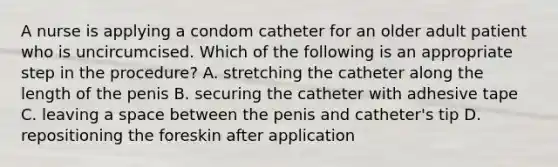 A nurse is applying a condom catheter for an older adult patient who is uncircumcised. Which of the following is an appropriate step in the procedure? A. stretching the catheter along the length of the penis B. securing the catheter with adhesive tape C. leaving a space between the penis and catheter's tip D. repositioning the foreskin after application