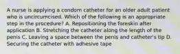 A nurse is applying a condom catheter for an older adult patient who is uncircumcised. Which of the following is an appropriate step in the procedure? A. Repositioning the foreskin after application B. Stretching the catheter along the length of the penis C. Leaving a space between the penis and catheter's tip D. Securing the catheter with adhesive tape