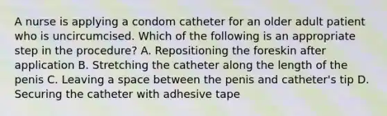 A nurse is applying a condom catheter for an older adult patient who is uncircumcised. Which of the following is an appropriate step in the procedure? A. Repositioning the foreskin after application B. Stretching the catheter along the length of the penis C. Leaving a space between the penis and catheter's tip D. Securing the catheter with adhesive tape