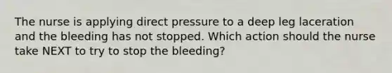 The nurse is applying direct pressure to a deep leg laceration and the bleeding has not stopped. Which action should the nurse take NEXT to try to stop the bleeding?