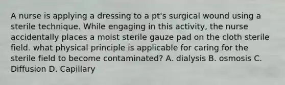 A nurse is applying a dressing to a pt's surgical wound using a sterile technique. While engaging in this activity, the nurse accidentally places a moist sterile gauze pad on the cloth sterile field. what physical principle is applicable for caring for the sterile field to become contaminated? A. dialysis B. osmosis C. Diffusion D. Capillary