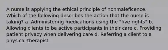 A nurse is applying the ethical principle of nonmaleficence. Which of the following describes the action that the nurse is taking? a. Administering medications using the "five rights" b. Allowing clients to be active participants in their care c. Providing patient privacy when delivering care d. Referring a client to a physical therapist