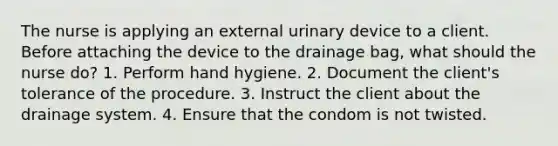 The nurse is applying an external urinary device to a client. Before attaching the device to the drainage bag, what should the nurse do? 1. Perform hand hygiene. 2. Document the client's tolerance of the procedure. 3. Instruct the client about the drainage system. 4. Ensure that the condom is not twisted.