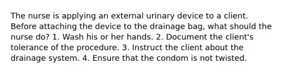 The nurse is applying an external urinary device to a client. Before attaching the device to the drainage bag, what should the nurse do? 1. Wash his or her hands. 2. Document the client's tolerance of the procedure. 3. Instruct the client about the drainage system. 4. Ensure that the condom is not twisted.