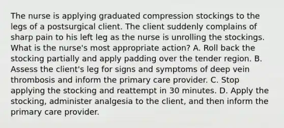 The nurse is applying graduated compression stockings to the legs of a postsurgical client. The client suddenly complains of sharp pain to his left leg as the nurse is unrolling the stockings. What is the nurse's most appropriate action? A. Roll back the stocking partially and apply padding over the tender region. B. Assess the client's leg for signs and symptoms of deep vein thrombosis and inform the primary care provider. C. Stop applying the stocking and reattempt in 30 minutes. D. Apply the stocking, administer analgesia to the client, and then inform the primary care provider.