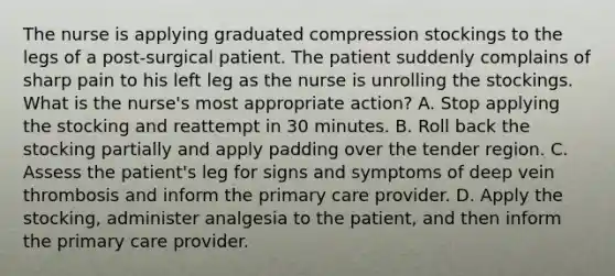 The nurse is applying graduated compression stockings to the legs of a post-surgical patient. The patient suddenly complains of sharp pain to his left leg as the nurse is unrolling the stockings. What is the nurse's most appropriate action? A. Stop applying the stocking and reattempt in 30 minutes. B. Roll back the stocking partially and apply padding over the tender region. C. Assess the patient's leg for signs and symptoms of deep vein thrombosis and inform the primary care provider. D. Apply the stocking, administer analgesia to the patient, and then inform the primary care provider.