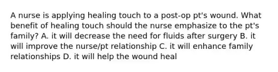 A nurse is applying healing touch to a post-op pt's wound. What benefit of healing touch should the nurse emphasize to the pt's family? A. it will decrease the need for fluids after surgery B. it will improve the nurse/pt relationship C. it will enhance family relationships D. it will help the wound heal