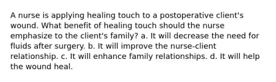 A nurse is applying healing touch to a postoperative client's wound. What benefit of healing touch should the nurse emphasize to the client's family? a. It will decrease the need for fluids after surgery. b. It will improve the nurse-client relationship. c. It will enhance family relationships. d. It will help the wound heal.