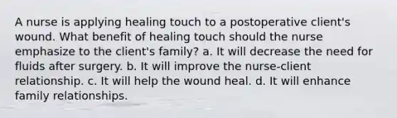 A nurse is applying healing touch to a postoperative client's wound. What benefit of healing touch should the nurse emphasize to the client's family? a. It will decrease the need for fluids after surgery. b. It will improve the nurse-client relationship. c. It will help the wound heal. d. It will enhance family relationships.