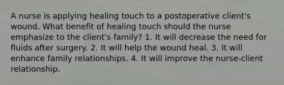 A nurse is applying healing touch to a postoperative client's wound. What benefit of healing touch should the nurse emphasize to the client's family? 1. It will decrease the need for fluids after surgery. 2. It will help the wound heal. 3. It will enhance family relationships. 4. It will improve the nurse-client relationship.