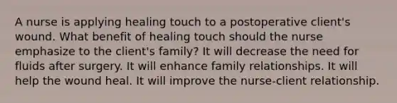 A nurse is applying healing touch to a postoperative client's wound. What benefit of healing touch should the nurse emphasize to the client's family? It will decrease the need for fluids after surgery. It will enhance family relationships. It will help the wound heal. It will improve the nurse-client relationship.