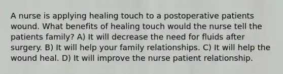 A nurse is applying healing touch to a postoperative patients wound. What benefits of healing touch would the nurse tell the patients family? A) It will decrease the need for fluids after surgery. B) It will help your family relationships. C) It will help the wound heal. D) It will improve the nurse patient relationship.