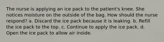 The nurse is applying an ice pack to the patient's knee. She notices moisture on the outside of the bag. How should the nurse respond? a. Discard the ice pack because it is leaking. b. Refill the ice pack to the top. c. Continue to apply the ice pack. d. Open the ice pack to allow air inside.