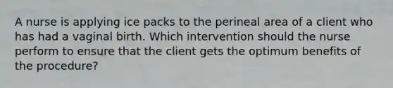 A nurse is applying ice packs to the perineal area of a client who has had a vaginal birth. Which intervention should the nurse perform to ensure that the client gets the optimum benefits of the procedure?