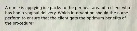 A nurse is applying ice packs to the perineal area of a client who has had a vaginal delivery. Which intervention should the nurse perform to ensure that the client gets the optimum benefits of the procedure?