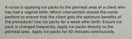 A nurse is applying ice packs to the perineal area of a client who has had a vaginal birth. Which intervention should the nurse perform to ensure that the client gets the optimum benefits of the procedure? Use ice packs for a week after birth. Ensure ice pack is changed frequently. Apply ice packs directly to the perineal area. Apply ice packs for 40 minutes continuously.