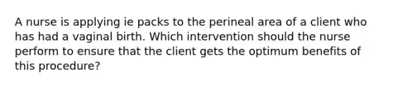 A nurse is applying ie packs to the perineal area of a client who has had a vaginal birth. Which intervention should the nurse perform to ensure that the client gets the optimum benefits of this procedure?