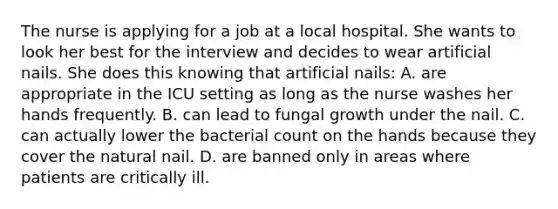 The nurse is applying for a job at a local hospital. She wants to look her best for the interview and decides to wear artificial nails. She does this knowing that artificial nails: A. are appropriate in the ICU setting as long as the nurse washes her hands frequently.​ B. can lead to fungal growth under the nail.​ C. can actually lower the bacterial count on the hands because they cover the natural nail.​ D. are banned only in areas where patients are critically ill.