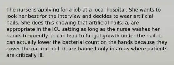 The nurse is applying for a job at a local hospital. She wants to look her best for the interview and decides to wear artificial nails. She does this knowing that artificial nails: a. are appropriate in the ICU setting as long as the nurse washes her hands frequently. b. can lead to fungal growth under the nail. c. can actually lower the bacterial count on the hands because they cover the natural nail. d. are banned only in areas where patients are critically ill.