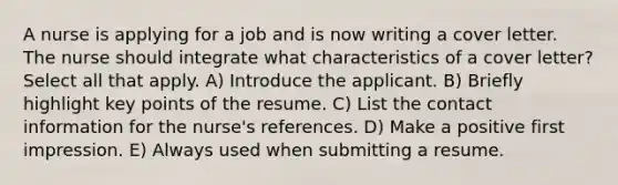 A nurse is applying for a job and is now writing a cover letter. The nurse should integrate what characteristics of a cover letter? Select all that apply. A) Introduce the applicant. B) Briefly highlight key points of the resume. C) List the contact information for the nurse's references. D) Make a positive first impression. E) Always used when submitting a resume.