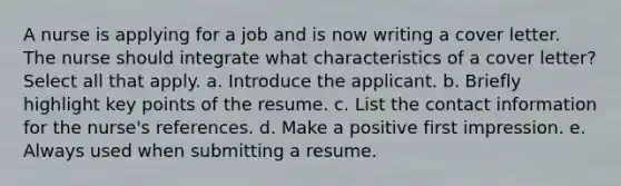 A nurse is applying for a job and is now writing a cover letter. The nurse should integrate what characteristics of a cover letter? Select all that apply. a. Introduce the applicant. b. Briefly highlight key points of the resume. c. List the contact information for the nurse's references. d. Make a positive first impression. e. Always used when submitting a resume.