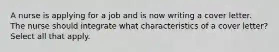 A nurse is applying for a job and is now writing a cover letter. The nurse should integrate what characteristics of a cover letter? Select all that apply.