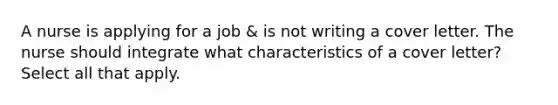 A nurse is applying for a job & is not writing a cover letter. The nurse should integrate what characteristics of a cover letter? Select all that apply.