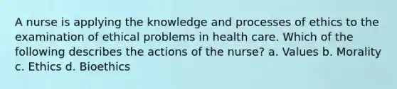 A nurse is applying the knowledge and processes of ethics to the examination of ethical problems in health care. Which of the following describes the actions of the nurse? a. Values b. Morality c. Ethics d. Bioethics