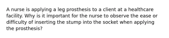 A nurse is applying a leg prosthesis to a client at a healthcare facility. Why is it important for the nurse to observe the ease or difficulty of inserting the stump into the socket when applying the prosthesis?