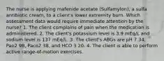 The nurse is applying mafenide acetate (Sulfamylon), a sulfa antibiotic cream, to a client's lower extremity burn. Which assessment data would require immediate attention by the nurse? 1. The client complains of pain when the medication is administered. 2. The client's potassium level is 3.9 mEq/L and sodium level is 137 mEq/L. 3. The client's ABGs are pH 7.34, Pao2 98, Paco2 38, and HCO 3 20. 4. The client is able to perform active range-of-motion exercises.