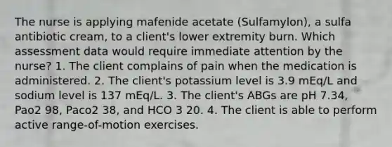 The nurse is applying mafenide acetate (Sulfamylon), a sulfa antibiotic cream, to a client's lower extremity burn. Which assessment data would require immediate attention by the nurse? 1. The client complains of pain when the medication is administered. 2. The client's potassium level is 3.9 mEq/L and sodium level is 137 mEq/L. 3. The client's ABGs are pH 7.34, Pao2 98, Paco2 38, and HCO 3 20. 4. The client is able to perform active range-of-motion exercises.