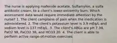 The nurse is applying mafenide acetate, Sulfamylon, a sulfa antibiotic cream, to a client's lower-extremity burn. Which assessment data would require immediate attention by the nurse? 1. The client complains of pain when the medication is administered. 2. The client's potassium level is 3.9 mEq/L and sodium level is 137 mEq/L. 3. The client's ABGs are pH 7.34, PaO2 98, PaCO2 38, and HCO3 20. 4. The client is able to perform active range-of-motion exercises