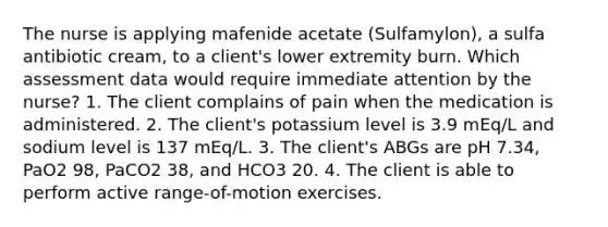 The nurse is applying mafenide acetate (Sulfamylon), a sulfa antibiotic cream, to a client's lower extremity burn. Which assessment data would require immediate attention by the nurse? 1. The client complains of pain when the medication is administered. 2. The client's potassium level is 3.9 mEq/L and sodium level is 137 mEq/L. 3. The client's ABGs are pH 7.34, PaO2 98, PaCO2 38, and HCO3 20. 4. The client is able to perform active range-of-motion exercises.