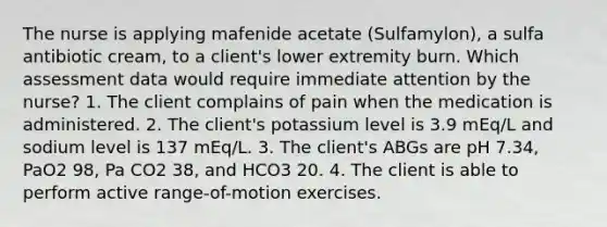 The nurse is applying mafenide acetate (Sulfamylon), a sulfa antibiotic cream, to a client's lower extremity burn. Which assessment data would require immediate attention by the nurse? 1. The client complains of pain when the medication is administered. 2. The client's potassium level is 3.9 mEq/L and sodium level is 137 mEq/L. 3. The client's ABGs are pH 7.34, PaO2 98, Pa CO2 38, and HCO3 20. 4. The client is able to perform active range-of-motion exercises.