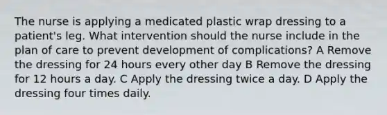 The nurse is applying a medicated plastic wrap dressing to a patient's leg. What intervention should the nurse include in the plan of care to prevent development of complications? A Remove the dressing for 24 hours every other day B Remove the dressing for 12 hours a day. C Apply the dressing twice a day. D Apply the dressing four times daily.