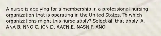 A nurse is applying for a membership in a professional nursing organization that is operating in the United States. To which organizations might this nurse apply? Select all that apply. A. ANA B. NNO C. ICN D. AACN E. NASN F. ANO