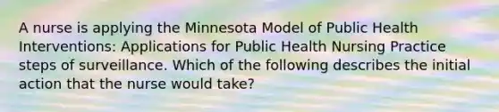 A nurse is applying the Minnesota Model of Public Health Interventions: Applications for Public Health Nursing Practice steps of surveillance. Which of the following describes the initial action that the nurse would take?